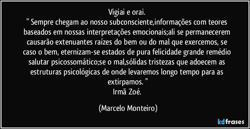 Vigiai e orai.  
" Sempre chegam ao nosso subconsciente,informações com teores baseados em nossas interpretações emocionais;ali se permanecerem causarão extenuantes raízes do bem ou do mal que exercemos, se caso o bem, eternizam-se estados de pura felicidade grande remédio salutar psicossomático;se o mal,sólidas tristezas que adoecem as estruturas psicológicas de onde levaremos longo tempo para as extirpamos. "
Irmã Zoé. (Marcelo Monteiro)