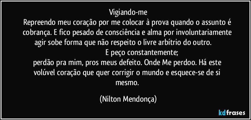 Vigiando-me
Repreendo meu coração por me colocar à prova quando o assunto é cobrança. E fico pesado de consciência e alma por involuntariamente agir sobe forma que não respeito o livre arbítrio do outro.                                                                             E peço constantemente;  perdão pra mim, pros meus defeito. Onde Me perdoo. Há este volúvel coração que quer corrigir o mundo e esquece-se de si mesmo. (Nilton Mendonça)