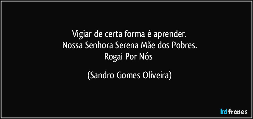 Vigiar de certa forma é aprender.
Nossa Senhora Serena Mãe dos Pobres.
Rogai Por Nós (Sandro Gomes Oliveira)