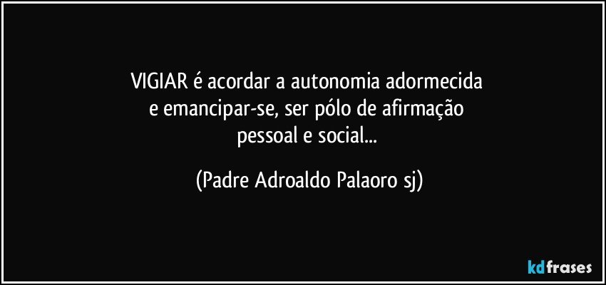 VIGIAR é acordar a autonomia adormecida 
e emancipar-se, ser pólo de afirmação 
pessoal e social... (Padre Adroaldo Palaoro sj)