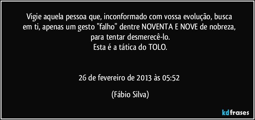 Vigie aquela pessoa que, inconformado com vossa evolução, busca em ti, apenas um gesto "falho" dentre NOVENTA E NOVE de nobreza, para tentar desmerecê-lo.
Esta é a tática do TOLO.


26 de fevereiro de 2013 às 05:52 (Fábio Silva)