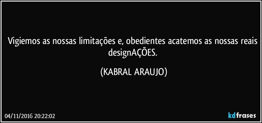 Vigiemos as nossas limitações e, obedientes acatemos as nossas reais designAÇÕES. (KABRAL ARAUJO)