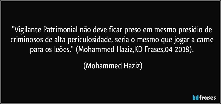 "Vigilante Patrimonial não deve ficar preso em mesmo presidio de criminosos de alta periculosidade, seria o mesmo que jogar a carne para os leões." (Mohammed Haziz,KD Frases,04/2018). (Mohammed Haziz)