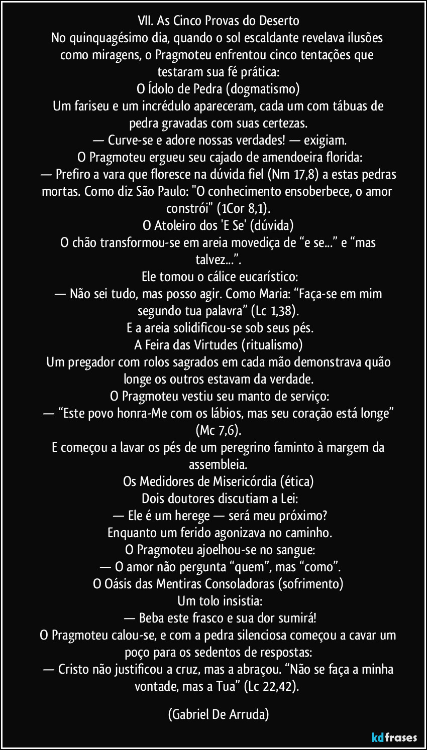 VII. As Cinco Provas do Deserto
No quinquagésimo dia, quando o sol escaldante revelava ilusões como miragens, o Pragmoteu enfrentou cinco tentações que testaram sua fé prática:
O Ídolo de Pedra (dogmatismo)
 Um fariseu e um incrédulo apareceram, cada um com tábuas de pedra gravadas com suas certezas.
 — Curve-se e adore nossas verdades! — exigiam.
 O Pragmoteu ergueu seu cajado de amendoeira florida:
 — Prefiro a vara que floresce na dúvida fiel (Nm 17,8) a estas pedras mortas. Como diz São Paulo: "O conhecimento ensoberbece, o amor constrói" (1Cor 8,1).
O Atoleiro dos 'E Se' (dúvida)
 O chão transformou-se em areia movediça de “e se...” e “mas talvez...”.
 Ele tomou o cálice eucarístico:
 — Não sei tudo, mas posso agir. Como Maria: “Faça-se em mim segundo tua palavra” (Lc 1,38).
 E a areia solidificou-se sob seus pés.
A Feira das Virtudes (ritualismo)
 Um pregador com rolos sagrados em cada mão demonstrava quão longe os outros estavam da verdade.
 O Pragmoteu vestiu seu manto de serviço:
 — “Este povo honra-Me com os lábios, mas seu coração está longe” (Mc 7,6).
 E começou a lavar os pés de um peregrino faminto à margem da assembleia.
Os Medidores de Misericórdia (ética)
 Dois doutores discutiam a Lei:
 — Ele é um herege — será meu próximo?
 Enquanto um ferido agonizava no caminho.
 O Pragmoteu ajoelhou-se no sangue:
 — O amor não pergunta “quem”, mas “como”.
O Oásis das Mentiras Consoladoras (sofrimento)
 Um tolo insistia:
 — Beba este frasco e sua dor sumirá!
 O Pragmoteu calou-se, e com a pedra silenciosa começou a cavar um poço para os sedentos de respostas:
 — Cristo não justificou a cruz, mas a abraçou. “Não se faça a minha vontade, mas a Tua” (Lc 22,42). (Gabriel De Arruda)