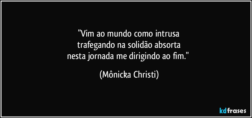 "Vim ao mundo como intrusa
 trafegando na solidão absorta 
nesta jornada me dirigindo ao fim." (Mônicka Christi)