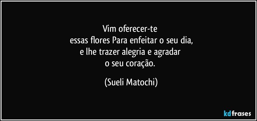 Vim oferecer-te 
essas flores Para enfeitar o seu dia,
e lhe trazer alegria e agradar 
o seu coração. (Sueli Matochi)