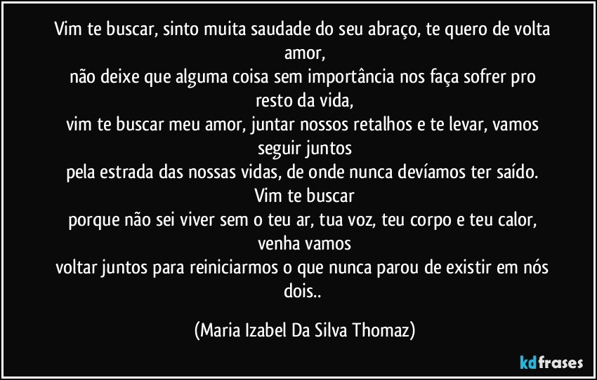 Vim te buscar, sinto muita saudade do seu abraço, te quero de volta amor,
não deixe que alguma coisa sem importância nos faça sofrer pro resto da vida,
vim te buscar meu amor, juntar nossos retalhos e te levar, vamos seguir juntos
pela estrada das nossas vidas, de onde nunca devíamos ter saído. Vim te buscar
porque não sei viver sem o teu ar, tua voz, teu corpo e teu calor, venha vamos
voltar juntos para reiniciarmos o que nunca parou de existir em nós dois.. (Maria Izabel Da Silva Thomaz)