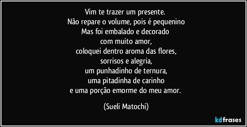 Vim te trazer um presente. 
Não repare o volume, pois é pequenino
Mas foi embalado e decorado 
com muito amor,
coloquei dentro aroma das flores,
sorrisos e alegria,
um punhadinho de ternura,
uma pitadinha de carinho
e uma porção emorme do meu amor. (Sueli Matochi)