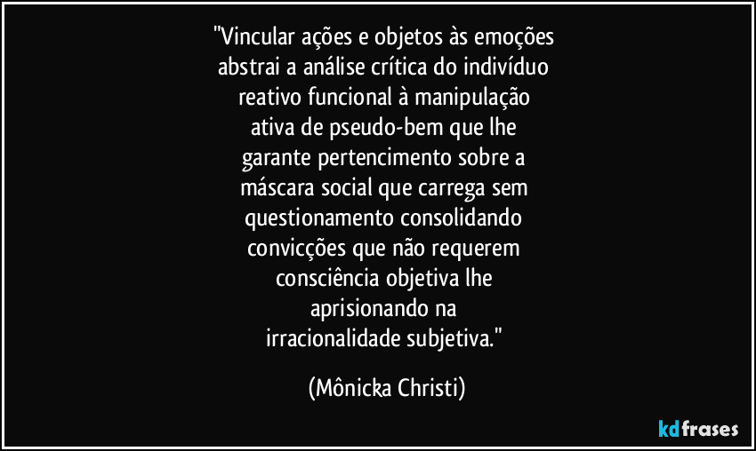 "Vincular ações e objetos às emoções 
abstrai a análise crítica do indivíduo 
reativo funcional à manipulação 
ativa de pseudo-bem que lhe 
garante pertencimento sobre a 
máscara social que carrega sem 
questionamento consolidando 
convicções que não requerem 
consciência objetiva lhe 
aprisionando na 
irracionalidade subjetiva." (Mônicka Christi)