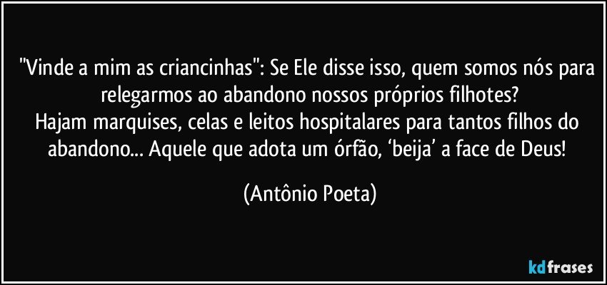 "Vinde a mim as criancinhas": Se Ele disse isso, quem somos nós para relegarmos ao abandono nossos próprios filhotes?
Hajam marquises, celas e leitos hospitalares para tantos filhos do abandono... Aquele que adota um órfão, ‘beija’ a face de Deus! (Antônio Poeta)