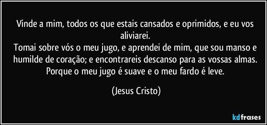 Vinde a mim, todos os que estais cansados e oprimidos, e eu vos aliviarei. 
Tomai sobre vós o meu jugo, e aprendei de mim, que sou manso e humilde de coração; e encontrareis descanso para as vossas almas. 
Porque o meu jugo é suave e o meu fardo é leve. (Jesus Cristo)