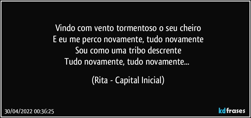 Vindo com vento tormentoso o seu cheiro
E eu me perco novamente, tudo novamente
Sou como uma tribo descrente
Tudo novamente, tudo novamente... (Rita - Capital Inicial)