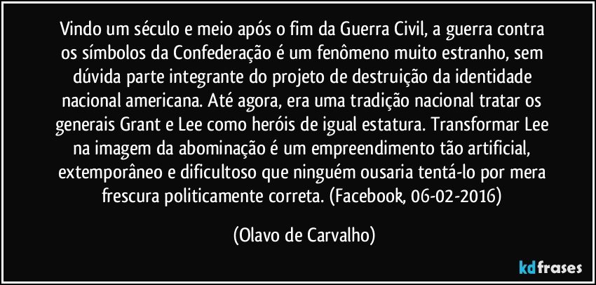 Vindo um século e meio após o fim da Guerra Civil, a guerra contra os símbolos da Confederação é um fenômeno muito estranho, sem dúvida parte integrante do projeto de destruição da identidade nacional americana. Até agora, era uma tradição nacional tratar os generais Grant e Lee como heróis de igual estatura. Transformar Lee na imagem da abominação é um empreendimento tão artificial, extemporâneo e dificultoso que ninguém ousaria tentá-lo por mera frescura politicamente correta. (Facebook, 06-02-2016) (Olavo de Carvalho)