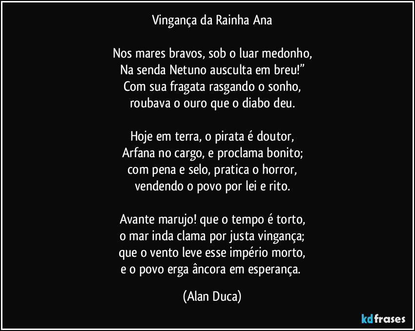 Vingança da Rainha Ana

Nos mares bravos, sob o luar medonho,
Na senda Netuno ausculta em breu!”
Com sua fragata rasgando o sonho,
roubava o ouro que o diabo deu.

Hoje em terra, o pirata é doutor,
Arfana no cargo, e proclama bonito;
com pena e selo, pratica o horror,
vendendo o povo por lei e rito.

Avante marujo! que o tempo é torto,
o mar inda clama por justa vingança;
que o vento leve esse império morto,
e o povo erga âncora em esperança. (Alan Duca)