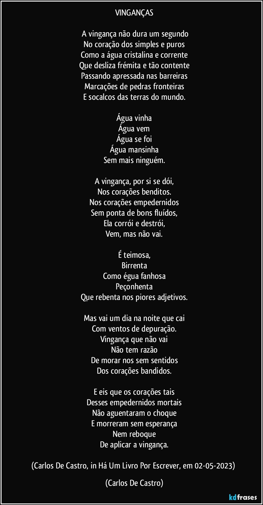 VINGANÇAS

⁠A vingança não dura um segundo
No coração dos simples e puros
Como a água cristalina e corrente
Que desliza frémita e tão contente
Passando apressada nas barreiras
Marcações de pedras fronteiras
E socalcos das terras do mundo.

Água vinha
Água vem
Água se foi
Água mansinha
Sem mais ninguém.

A vingança, por si se dói,
Nos corações benditos.
Nos corações empedernidos
Sem ponta de bons fluídos,
Ela corrói e destrói,
Vem, mas não vai.

É teimosa,
Birrenta
Como égua fanhosa
Peçonhenta
Que rebenta nos piores adjetivos.

Mas vai um dia na noite que cai
Com ventos de depuração.
Vingança que não vai
Não tem razão
De morar nos sem sentidos
Dos corações bandidos.

E eis que os corações tais
Desses empedernidos mortais
Não aguentaram o choque
E morreram sem esperança
Nem reboque
De aplicar a vingança.

(Carlos De Castro, in Há Um Livro Por Escrever, em 02-05-2023) (Carlos De Castro)