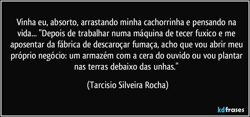 Vinha eu, absorto, arrastando minha cachorrinha e pensando na vida... "Depois de trabalhar numa máquina de tecer fuxico e me aposentar da fábrica de descaroçar fumaça, acho que vou abrir meu próprio negócio: um armazém com a cera do ouvido ou vou plantar nas terras debaixo das unhas." (Tarcisio Silveira Rocha)