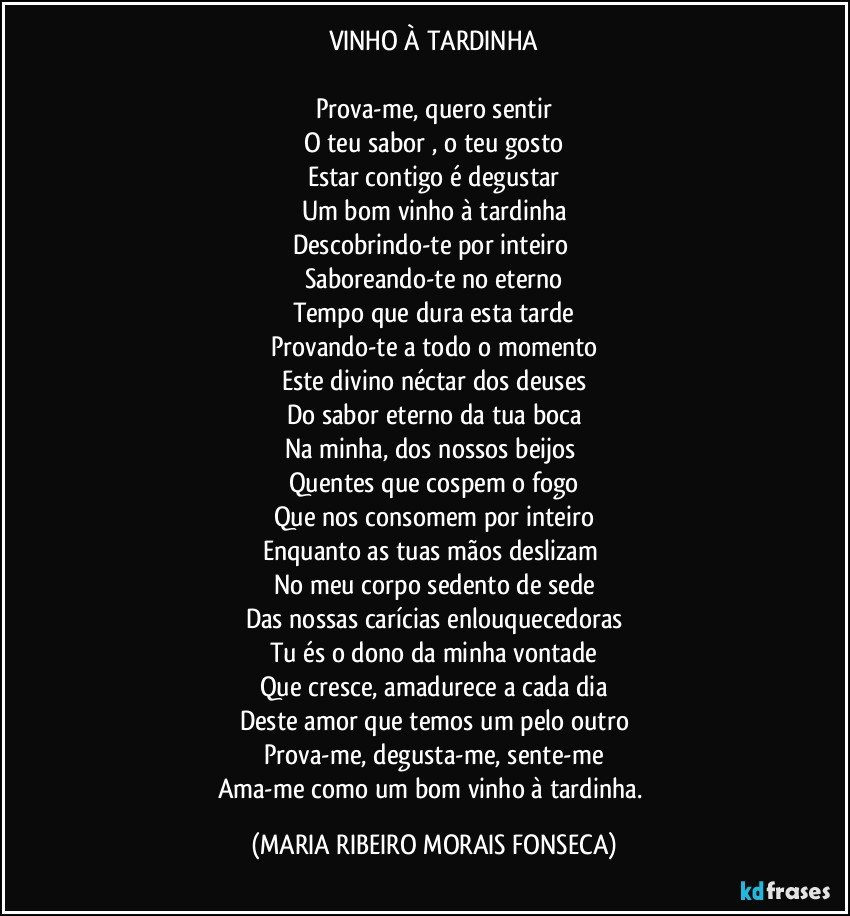 VINHO À TARDINHA

Prova-me, quero sentir
O teu sabor , o teu gosto
Estar contigo é degustar
Um bom vinho à tardinha
Descobrindo-te por inteiro 
Saboreando-te no eterno
Tempo que dura esta tarde
Provando-te a todo o momento
Este divino néctar dos deuses
Do sabor eterno da tua boca
Na minha, dos nossos beijos 
Quentes que cospem o fogo
Que nos consomem por inteiro
Enquanto as tuas mãos deslizam  
No meu corpo sedento de sede
Das nossas carícias enlouquecedoras
Tu és o dono da minha vontade
Que cresce, amadurece a cada dia
Deste amor que temos um pelo outro
Prova-me, degusta-me, sente-me
Ama-me como um bom vinho à tardinha. (MARIA RIBEIRO MORAIS FONSECA)