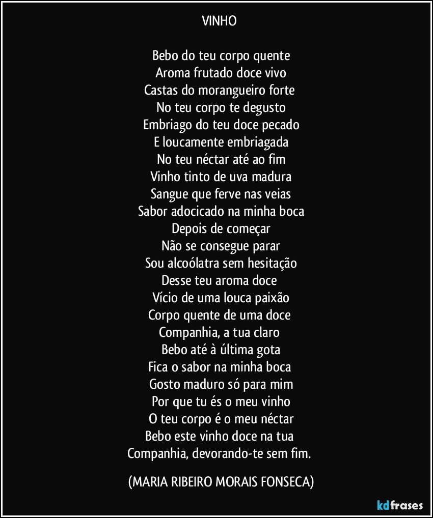 VINHO 
 
Bebo do teu corpo quente
Aroma frutado doce vivo
Castas do morangueiro forte 
No teu corpo te degusto
Embriago do teu doce pecado
E loucamente embriagada
No teu néctar até ao fim
Vinho tinto de uva madura
Sangue que ferve nas veias
Sabor adocicado na minha boca
Depois de começar
Não se consegue parar
Sou alcoólatra sem hesitação
Desse teu aroma doce 
Vício de uma louca paixão
Corpo quente de uma doce 
Companhia, a tua claro 
Bebo até à última gota
Fica o sabor na minha boca 
Gosto maduro só para mim
Por que tu és o meu vinho
O teu corpo é o meu néctar
Bebo este vinho doce na tua 
Companhia, devorando-te sem fim. (MARIA RIBEIRO MORAIS FONSECA)