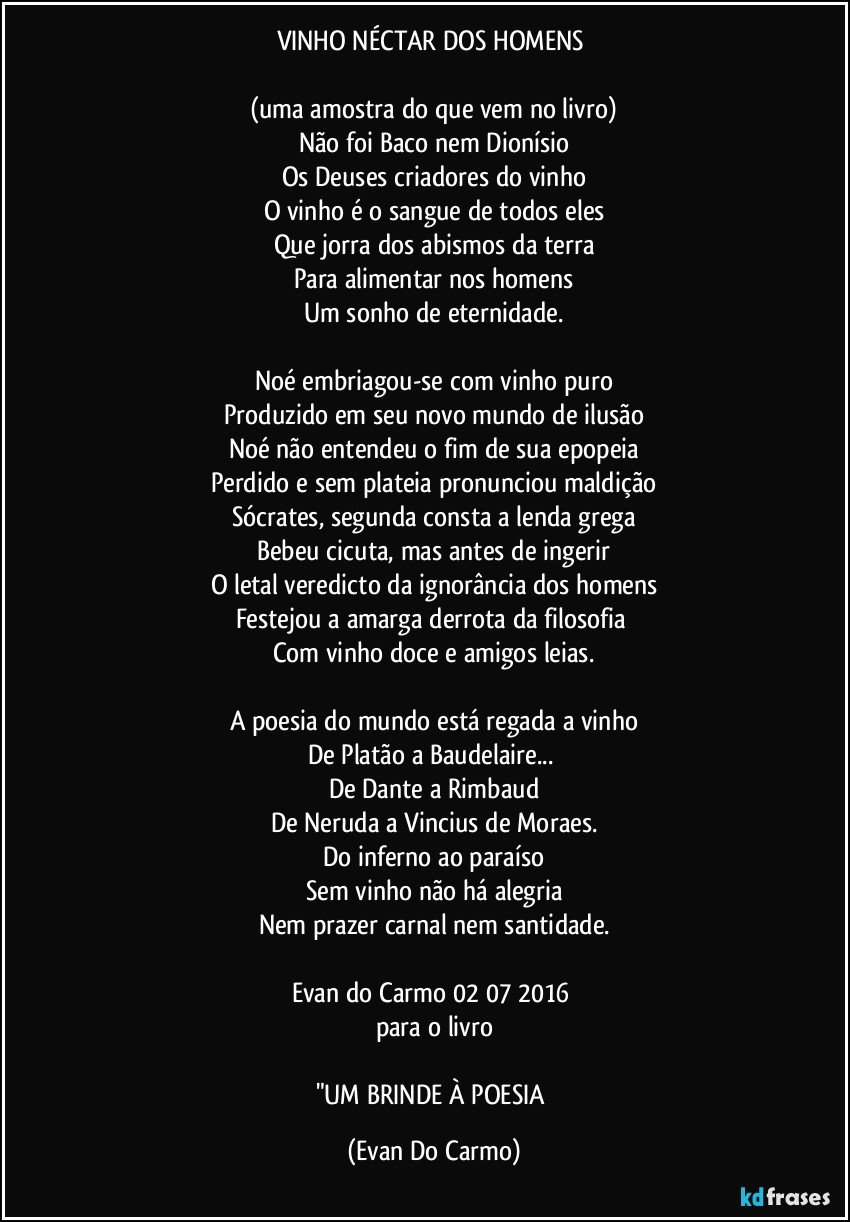 VINHO NÉCTAR DOS HOMENS 

(uma amostra do que vem no livro)
Não foi Baco nem Dionísio
Os Deuses criadores do vinho
O vinho é o sangue de todos eles
Que jorra dos abismos da terra
Para alimentar nos homens
Um sonho de eternidade.

Noé embriagou-se com vinho puro
Produzido em seu novo mundo de ilusão
Noé não entendeu o fim de sua epopeia
Perdido e sem plateia pronunciou maldição
Sócrates, segunda consta a lenda grega
Bebeu cicuta, mas antes de ingerir
O letal veredicto da ignorância dos homens
Festejou a amarga derrota da filosofia 
Com vinho doce e amigos leias.

A poesia do mundo está regada a vinho
De Platão a Baudelaire... 
De Dante a Rimbaud
De Neruda a Vincius de Moraes.
Do inferno ao paraíso
Sem vinho não há alegria
Nem prazer carnal nem santidade.

Evan do Carmo 02/07/2016 
para o livro

"UM BRINDE À POESIA (Evan Do Carmo)