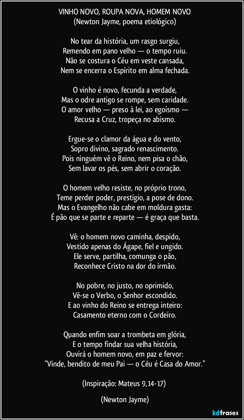 VINHO NOVO, ROUPA NOVA, HOMEM NOVO
(Newton Jayme, poema etiológico)
No tear da história, um rasgo surgiu,
Remendo em pano velho — o tempo ruiu.
Não se costura o Céu em veste cansada,
Nem se encerra o Espírito em alma fechada.
O vinho é novo, fecunda a verdade,
Mas o odre antigo se rompe, sem caridade.
O amor velho — preso à lei, ao egoísmo —
Recusa a Cruz, tropeça no abismo.
Ergue-se o clamor da água e do vento,
Sopro divino, sagrado renascimento.
Pois ninguém vê o Reino, nem pisa o chão,
Sem lavar os pés, sem abrir o coração.
O homem velho resiste, no próprio trono,
Teme perder poder, prestígio, a pose de dono.
Mas o Evangelho não cabe em moldura gasta:
É pão que se parte e reparte — é graça que basta.
Vê: o homem novo caminha, despido,
Vestido apenas do Ágape, fiel e ungido.
Ele serve, partilha, comunga o pão,
Reconhece Cristo na dor do irmão.
No pobre, no justo, no oprimido,
Vê-se o Verbo, o Senhor escondido.
E ao vinho do Reino se entrega inteiro:
Casamento eterno com o Cordeiro.
Quando enfim soar a trombeta em glória,
E o tempo findar sua velha história,
Ouvirá o homem novo, em paz e fervor:
"Vinde, bendito de meu Pai — o Céu é Casa do Amor."
(Inspiração: Mateus 9,14-17) (Newton Jayme)