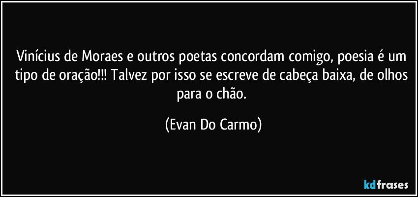 Vinícius de Moraes e outros poetas concordam comigo, poesia é um tipo de oração!!! Talvez por isso se escreve de cabeça baixa, de olhos para o chão. (Evan Do Carmo)