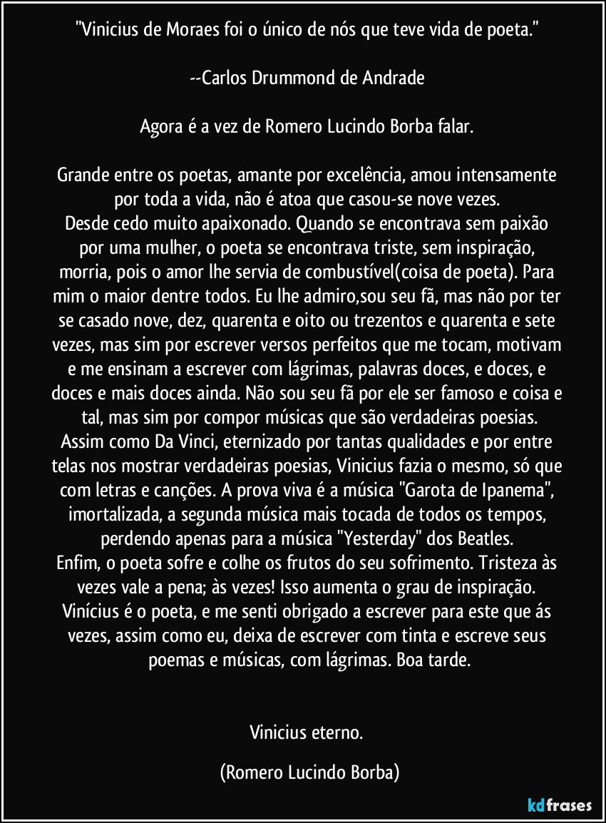 "Vinicius de Moraes foi o único de nós que teve vida de poeta." 

--Carlos Drummond de Andrade 

Agora é a vez de Romero Lucindo Borba falar. 

Grande entre os poetas, amante por excelência, amou intensamente por toda a vida, não é atoa que casou-se nove vezes. 
Desde cedo muito apaixonado. Quando se encontrava sem paixão por uma mulher, o poeta se encontrava triste, sem inspiração, morria, pois o amor lhe servia de combustível(coisa de poeta). Para mim o maior dentre todos. Eu lhe admiro,sou seu fã, mas não por ter se casado nove, dez, quarenta e oito ou trezentos e quarenta e sete vezes, mas sim por escrever versos perfeitos que me tocam, motivam e me ensinam a escrever com lágrimas, palavras doces, e doces, e doces e mais doces ainda. Não sou seu fã por ele ser famoso e coisa e tal, mas sim por compor músicas que são verdadeiras poesias.
Assim como Da Vinci, eternizado por tantas qualidades e por entre telas nos mostrar verdadeiras poesias, Vinicius fazia o mesmo, só que com letras e canções. A prova viva é a música "Garota de Ipanema", imortalizada, a segunda música mais tocada de todos os tempos, perdendo apenas para a música "Yesterday" dos Beatles. 
Enfim, o poeta sofre e colhe os frutos do seu sofrimento. Tristeza às vezes vale a pena; às vezes! Isso aumenta o grau de inspiração. Vinícius é o poeta, e me senti obrigado a escrever para este que ás vezes, assim como eu, deixa de escrever com tinta e escreve seus poemas e músicas, com lágrimas. Boa tarde.


Vinicius eterno. (Romero Lucindo Borba)