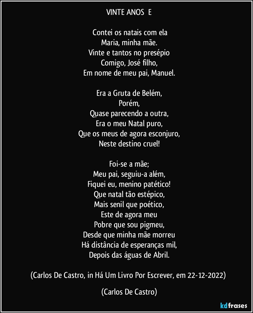 VINTE ANOS      E

⁠Contei os natais com ela
Maria, minha mãe.
Vinte e tantos no presépio
Comigo, José filho,
Em nome de meu pai, Manuel.

Era a Gruta de Belém,
Porém,
Quase parecendo a outra,
Era o meu Natal puro,
Que os meus de agora esconjuro,
Neste destino cruel!

Foi-se a mãe;
Meu pai, seguiu-a além,
Fiquei eu, menino patético!
Que natal tão estépico,
Mais senil que poético,
Este de agora meu
Pobre que sou pigmeu,
Desde que minha mãe morreu
Há distância de esperanças mil,
Depois das águas de Abril.

(Carlos De Castro, in Há Um Livro Por Escrever, em 22-12-2022) (Carlos De Castro)