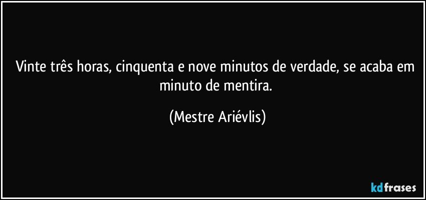 Vinte três horas, cinquenta e nove minutos de verdade, se acaba em minuto de mentira. (Mestre Ariévlis)