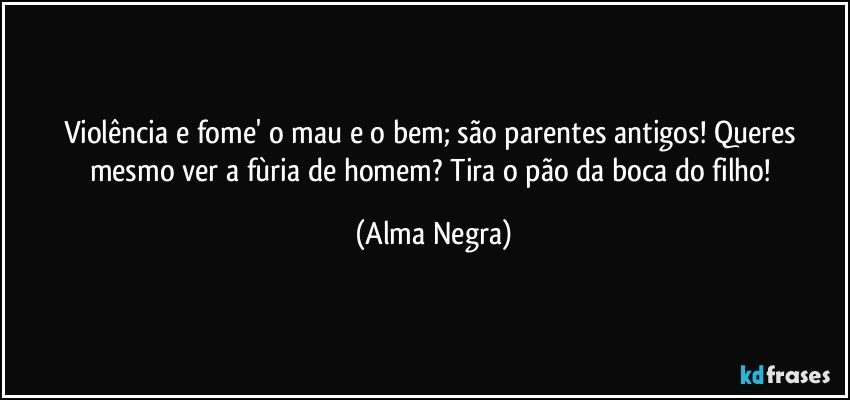 Violência e fome' o mau e o bem; são parentes antigos! Queres mesmo ver a fùria de homem? Tira o pão da boca do filho! (Alma Negra)
