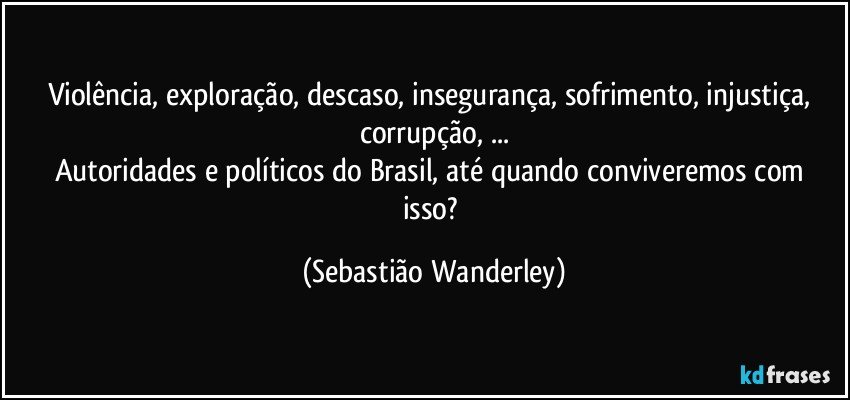 Violência, exploração, descaso, insegurança, sofrimento, injustiça, corrupção, ...
Autoridades e políticos do Brasil, até quando conviveremos com isso? (Sebastião Wanderley)