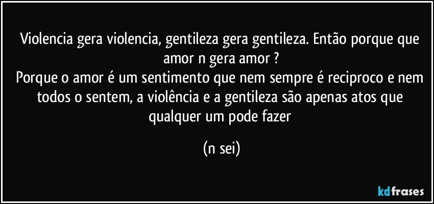 Violencia gera violencia, gentileza gera gentileza. Então porque que amor n gera amor ?
Porque o amor é um sentimento que nem sempre é reciproco e nem todos o sentem, a violência e a gentileza são apenas atos que qualquer um pode fazer (n sei)