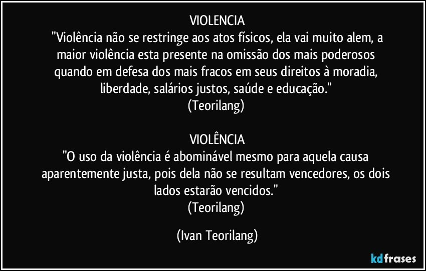 VIOLENCIA
 "Violência não se restringe aos atos físicos, ela vai muito alem, a maior violência esta presente na omissão dos mais poderosos quando em defesa dos mais fracos em seus direitos à moradia, liberdade, salários justos, saúde e educação." 
(Teorilang) 

VIOLÊNCIA
"O uso da violência é abominável mesmo para aquela causa aparentemente justa, pois dela não se resultam vencedores, os dois lados estarão vencidos." 
(Teorilang) (Ivan Teorilang)