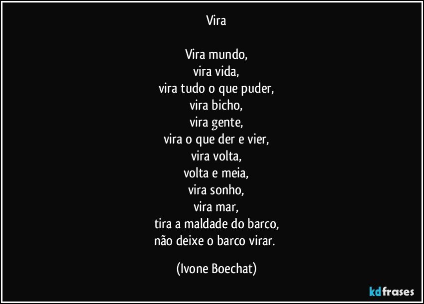 Vira

Vira mundo,
vira vida,
vira tudo o que puder,
vira bicho,
vira gente,
vira o que der e vier,
vira volta,
volta e meia,
vira sonho,
vira mar,
tira a maldade do barco,
não deixe o barco virar. (Ivone Boechat)