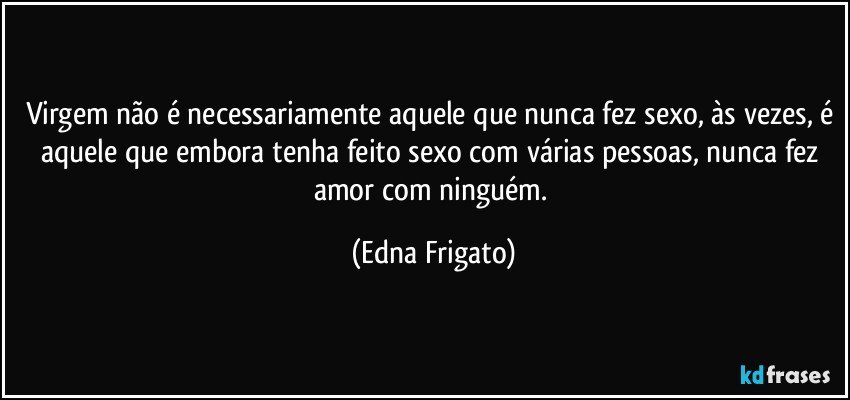 Virgem não é necessariamente aquele que nunca fez sexo, às vezes, é aquele que embora tenha feito sexo com várias pessoas, nunca fez amor com ninguém. (Edna Frigato)