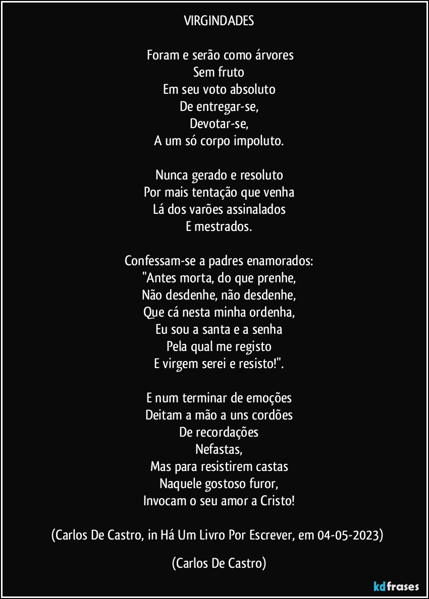 VIRGINDADES

⁠Foram e serão como árvores
Sem fruto
Em seu voto absoluto
De entregar-se,
Devotar-se,
A um só corpo impoluto.

Nunca gerado e resoluto
Por mais tentação que venha
Lá dos varões assinalados
E mestrados.

Confessam-se a padres enamorados:
"Antes morta, do que prenhe,
Não desdenhe, não desdenhe,
Que cá nesta minha ordenha,
Eu sou a santa e a senha
Pela qual me registo
E virgem serei e resisto!".

E num terminar de emoções
Deitam a mão a uns cordões
De recordações
Nefastas,
Mas para resistirem castas
Naquele gostoso furor,
Invocam o seu amor a Cristo!

(Carlos De Castro, in Há Um Livro Por Escrever, em 04-05-2023) (Carlos De Castro)