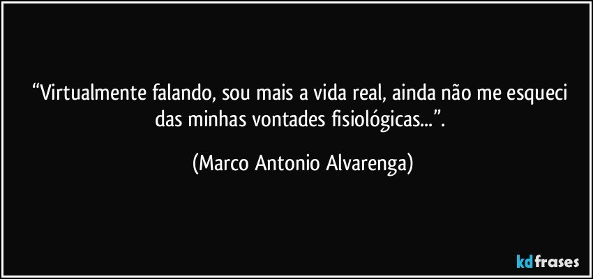 “Virtualmente falando, sou mais a vida real, ainda não me esqueci das minhas vontades fisiológicas...”. (Marco Antonio Alvarenga)