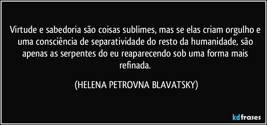 Virtude e sabedoria são coisas sublimes, mas se elas criam orgulho e uma consciência de separatividade do resto da humanidade, são apenas as serpentes do eu reaparecendo sob uma forma mais refinada. (HELENA PETROVNA BLAVATSKY)