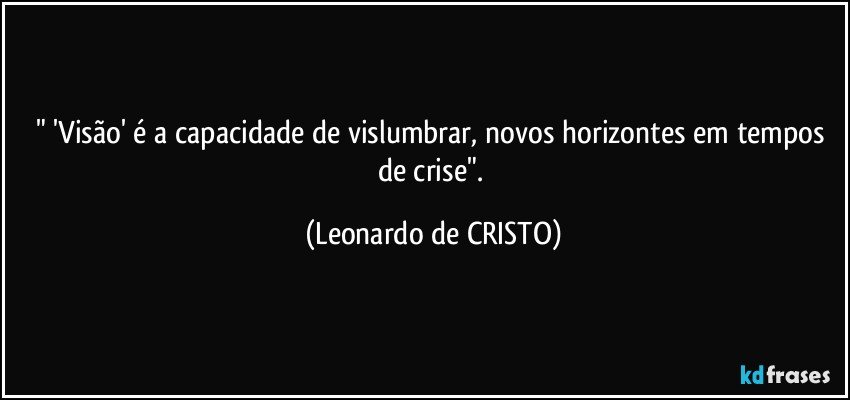 " 'Visão' é a capacidade de vislumbrar, novos horizontes em tempos de crise". (Leonardo de CRISTO)