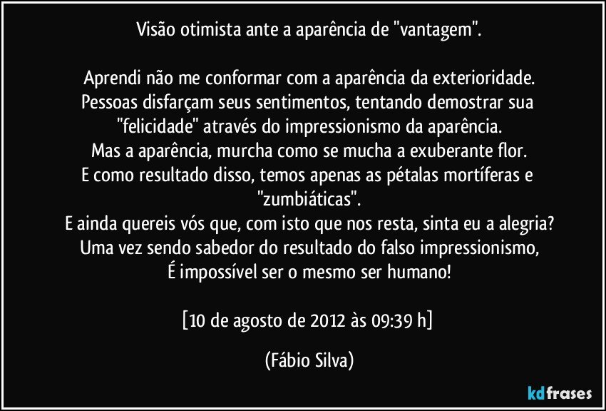 Visão otimista ante a aparência de "vantagem".

Aprendi não me conformar com a aparência da exterioridade.
Pessoas disfarçam seus sentimentos, tentando demostrar sua "felicidade" através do impressionismo da aparência.
Mas a aparência, murcha como se mucha a exuberante flor.
E como resultado disso, temos apenas as pétalas mortíferas e "zumbiáticas".
E ainda quereis vós que, com isto que nos resta, sinta eu a alegria?
Uma vez sendo sabedor do resultado do falso impressionismo,
É impossível ser o mesmo ser humano!

[10 de agosto de 2012 às 09:39 h] (Fábio Silva)