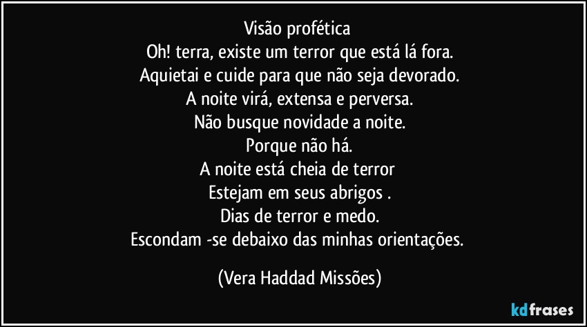 Visão  profética 
Oh! terra, existe um terror que está  lá  fora.
Aquietai  e cuide para que não  seja devorado.
A noite virá,  extensa e perversa.
Não busque novidade a noite.
 Porque não  há. 
A noite está cheia de terror 
Estejam em seus abrigos .
Dias de terror e medo.
Escondam -se debaixo das minhas orientações. (Vera Haddad Missões)