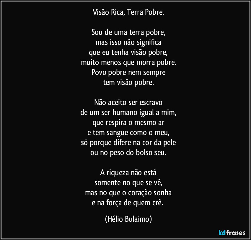 Visão Rica, Terra Pobre.

Sou de uma terra pobre,
mas isso não significa
que eu tenha visão pobre,
muito menos que morra pobre.
Povo pobre nem sempre
tem visão pobre.

Não aceito ser escravo
de um ser humano igual a mim,
que respira o mesmo ar
e tem sangue como o meu,
só porque difere na cor da pele
ou no peso do bolso seu.

A riqueza não está
somente no que se vê,
mas no que o coração sonha
e na força de quem crê. (Hélio Bulaimo)
