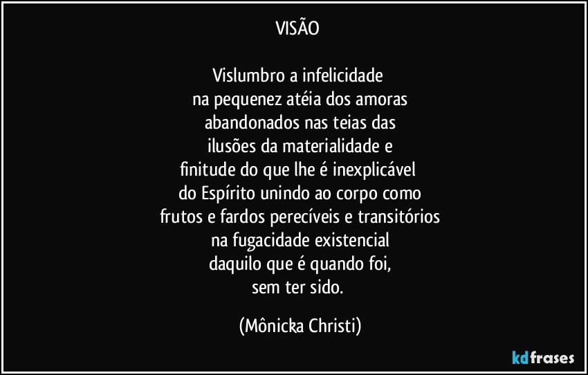 VISÃO 

Vislumbro a infelicidade 
na pequenez atéia dos amoras
abandonados nas teias das
ilusões da materialidade e
finitude do que lhe é inexplicável 
do Espírito unindo ao corpo como
frutos e fardos perecíveis e transitórios
na fugacidade existencial
daquilo que é quando foi,
sem ter sido. (Mônicka Christi)