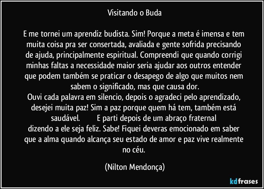 Visitando o Buda

E me tornei um aprendiz budista. Sim! Porque a meta é imensa e tem muita coisa pra ser consertada, avaliada e gente sofrida precisando de ajuda, principalmente espiritual. Compreendi que quando corrigi minhas faltas a necessidade maior seria ajudar aos outros entender que podem também se praticar o desapego de algo que muitos nem sabem o significado, mas que causa dor.
Ouvi cada palavra em silencio, depois o agradeci pelo aprendizado, desejei muita paz! Sim a paz porque quem há tem, também está saudável.                              E parti depois de um abraço fraternal dizendo a ele seja feliz. Sabe! Fiquei deveras emocionado em saber que a alma quando alcança seu estado de amor e paz vive realmente no céu. (Nilton Mendonça)