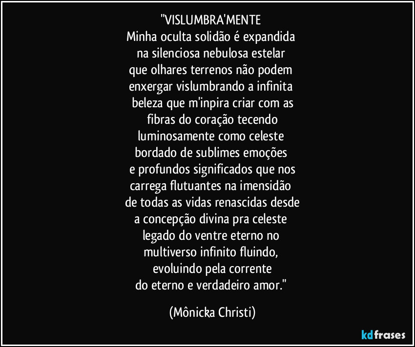 "VISLUMBRA'MENTE 
Minha oculta solidão é expandida 
na silenciosa nebulosa estelar 
que olhares terrenos não podem 
enxergar vislumbrando a infinita 
beleza que m'inpira criar com as
 fibras do coração tecendo 
luminosamente como celeste 
bordado de sublimes emoções 
e profundos significados que nos
carrega flutuantes na imensidão 
de todas as vidas renascidas desde
a concepção divina pra celeste 
legado do ventre eterno no 
multiverso infinito fluindo, 
evoluindo pela corrente
do eterno e verdadeiro amor." (Mônicka Christi)