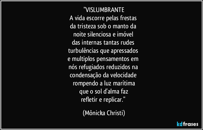 "VISLUMBRANTE
A vida escorre pelas frestas 
da tristeza sob o manto da 
noite silenciosa e imóvel 
das internas tantas rudes 
turbulências que apressados 
e multiplos pensamentos em 
nós refugiados reduzidos na 
condensação da velocidade 
rompendo a luz marítima
 que o sol d'alma faz 
refletir e replicar." (Mônicka Christi)