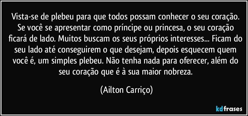 Vista-se de plebeu para que todos possam conhecer o seu coração. Se você se apresentar como príncipe ou princesa, o seu coração ficará de lado. Muitos buscam os seus próprios interesses... Ficam do seu lado até conseguirem o que desejam, depois esquecem quem você é, um simples plebeu. Não tenha nada para oferecer, além do seu coração que é à sua maior nobreza. (Ailton Carriço)