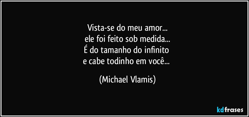 Vista-se do meu amor...
ele foi feito sob medida...
É do tamanho do infinito 
e cabe todinho em você... (Michael Vlamis)