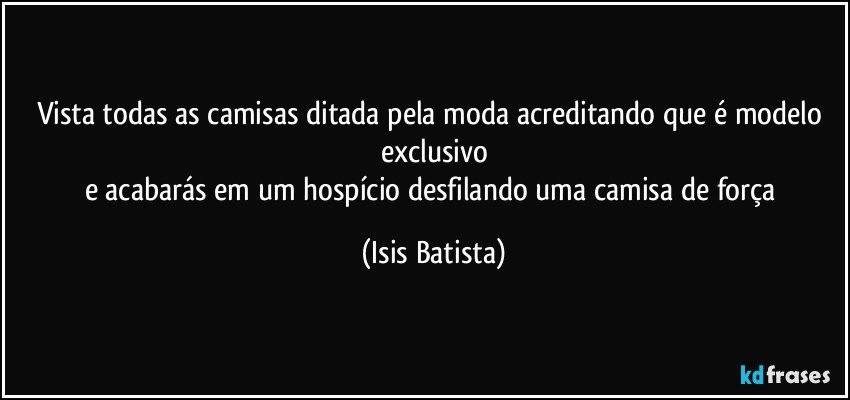 Vista todas as camisas ditada pela moda acreditando que é modelo exclusivo
e acabarás em um hospício desfilando uma camisa de força (Isis Batista)