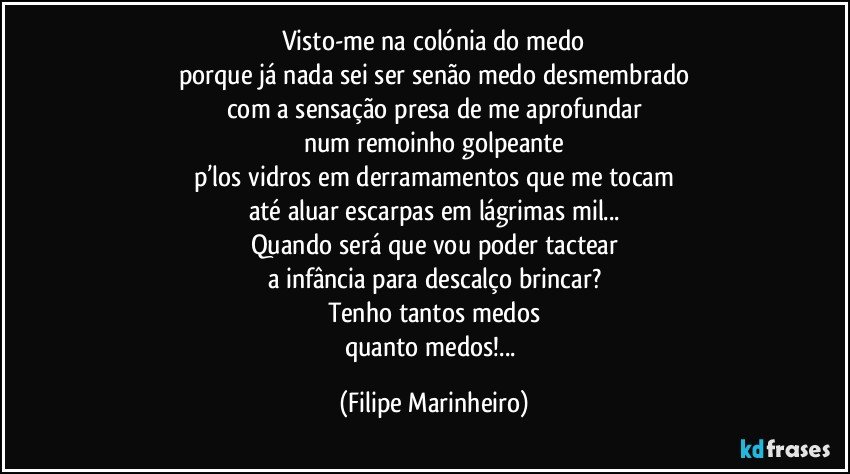 Visto-me na colónia do medo
porque já nada sei ser senão medo desmembrado
com a sensação presa de me aprofundar
num remoinho golpeante
p’los vidros em derramamentos que me tocam
até aluar escarpas em lágrimas mil...
Quando será que vou poder tactear
a infância para descalço brincar?
Tenho tantos medos
quanto medos!... (Filipe Marinheiro)