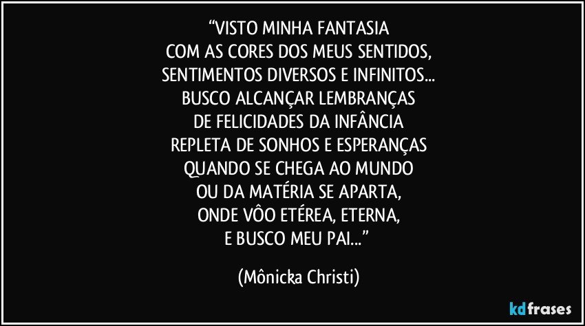 “VISTO MINHA FANTASIA
COM AS CORES DOS MEUS SENTIDOS,
SENTIMENTOS DIVERSOS E INFINITOS...
BUSCO ALCANÇAR LEMBRANÇAS
DE FELICIDADES DA INFÂNCIA
REPLETA DE SONHOS E ESPERANÇAS
QUANDO SE CHEGA AO MUNDO
OU DA MATÉRIA SE APARTA,
ONDE VÔO ETÉREA, ETERNA,
E BUSCO MEU PAI...” (Mônicka Christi)